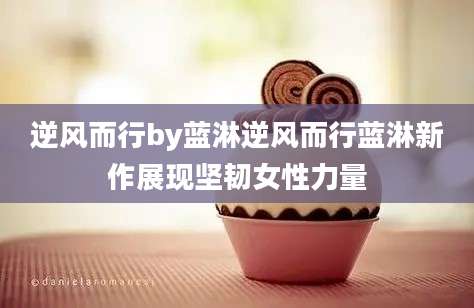 逆风而行by蓝淋逆风而行蓝淋新作展现坚韧女性力量