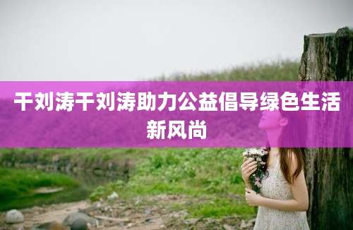 干刘涛干刘涛助力公益倡导绿色生活新风尚