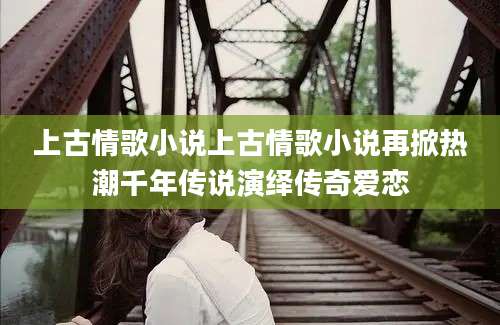 上古情歌小说上古情歌小说再掀热潮千年传说演绎传奇爱恋