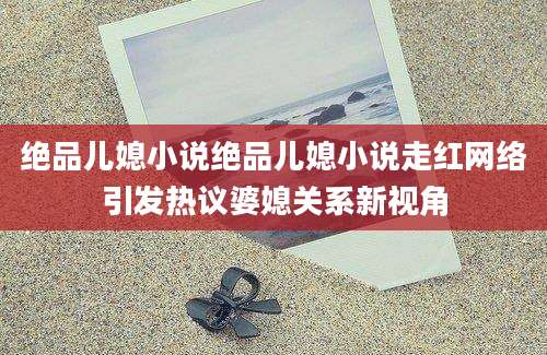 绝品儿媳小说绝品儿媳小说走红网络引发热议婆媳关系新视角