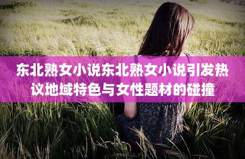 东北熟女小说东北熟女小说引发热议地域特色与女性题材的碰撞