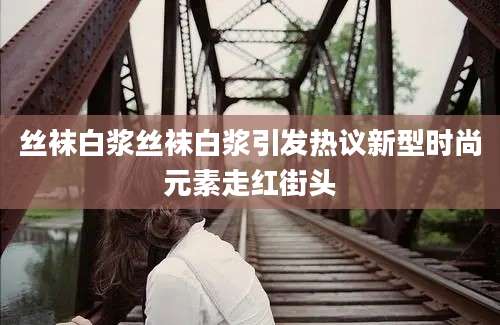 丝袜白浆丝袜白浆引发热议新型时尚元素走红街头