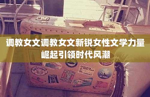 调教女文调教女文新锐女性文学力量崛起引领时代风潮