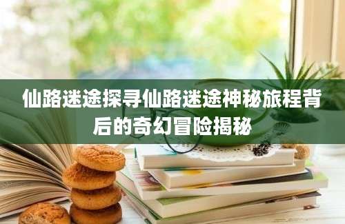 仙路迷途探寻仙路迷途神秘旅程背后的奇幻冒险揭秘
