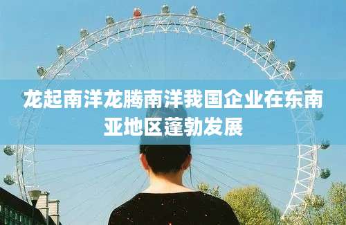 龙起南洋龙腾南洋我国企业在东南亚地区蓬勃发展