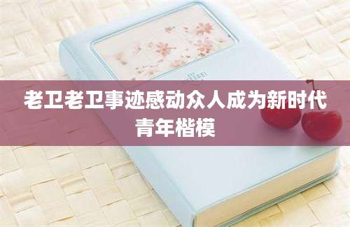 老卫老卫事迹感动众人成为新时代青年楷模
