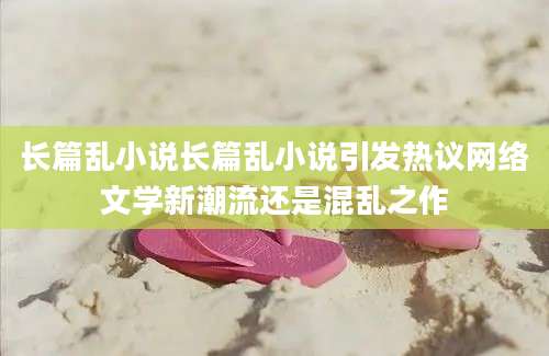 长篇乱小说长篇乱小说引发热议网络文学新潮流还是混乱之作