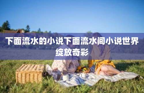 下面流水的小说下面流水间小说世界绽放奇彩