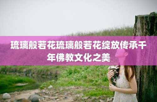 琉璃般若花琉璃般若花绽放传承千年佛教文化之美