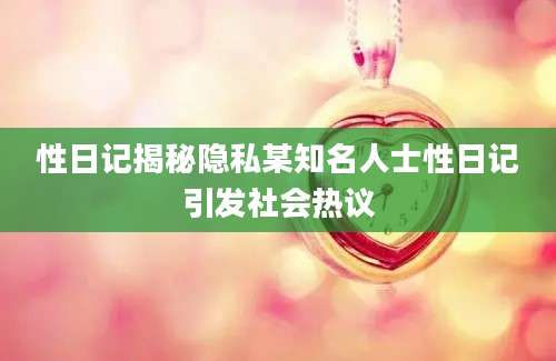 性日记揭秘隐私某知名人士性日记引发社会热议