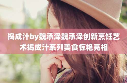 捣成汁by魏承泽魏承泽创新烹饪艺术捣成汁系列美食惊艳亮相
