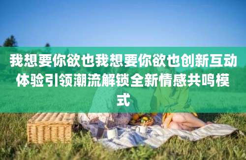 我想要你欲也我想要你欲也创新互动体验引领潮流解锁全新情感共鸣模式