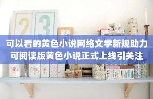 可以看的黄色小说网络文学新规助力可阅读版黄色小说正式上线引关注
