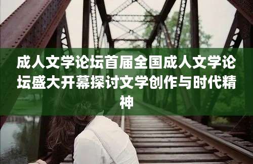 成人文学论坛首届全国成人文学论坛盛大开幕探讨文学创作与时代精神