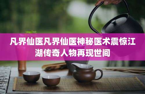 凡界仙医凡界仙医神秘医术震惊江湖传奇人物再现世间