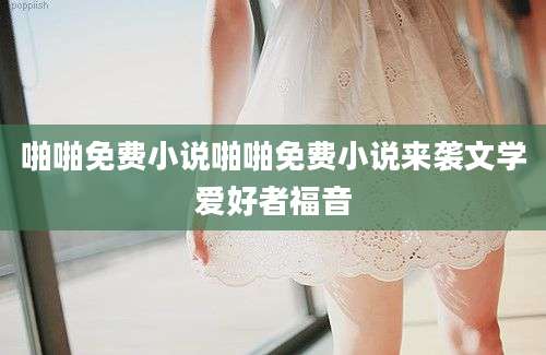 啪啪免费小说啪啪免费小说来袭文学爱好者福音
