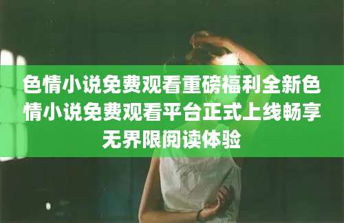 色情小说免费观看重磅福利全新色情小说免费观看平台正式上线畅享无界限阅读体验