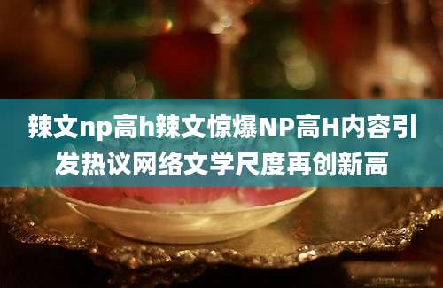 辣文np高h辣文惊爆NP高H内容引发热议网络文学尺度再创新高
