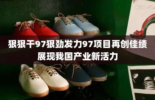 狠狠干97狠劲发力97项目再创佳绩展现我国产业新活力