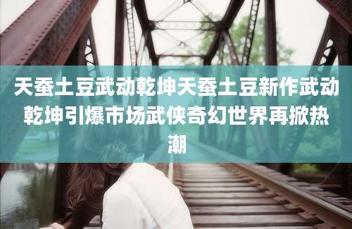 天蚕土豆武动乾坤天蚕土豆新作武动乾坤引爆市场武侠奇幻世界再掀热潮