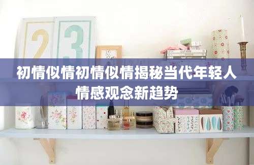 初情似情初情似情揭秘当代年轻人情感观念新趋势