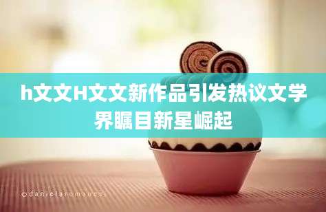 h文文H文文新作品引发热议文学界瞩目新星崛起