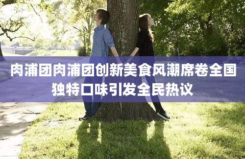 肉浦团肉浦团创新美食风潮席卷全国独特口味引发全民热议