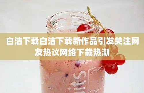 白洁下载白洁下载新作品引发关注网友热议网络下载热潮