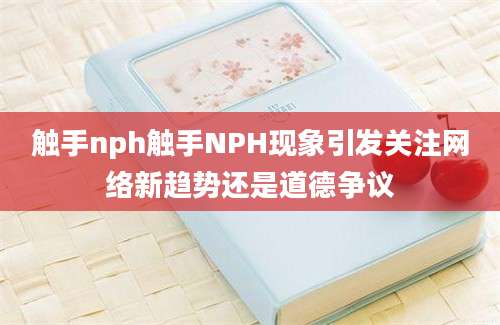 触手nph触手NPH现象引发关注网络新趋势还是道德争议
