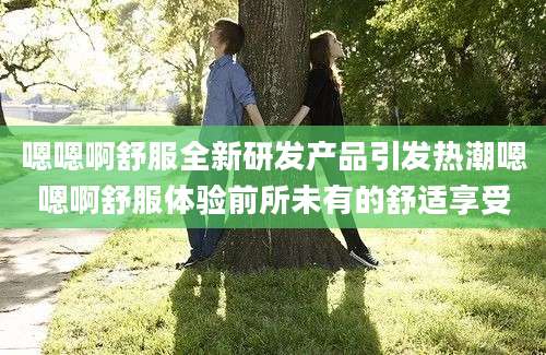 嗯嗯啊舒服全新研发产品引发热潮嗯嗯啊舒服体验前所未有的舒适享受