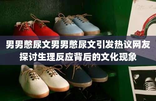 男男憋尿文男男憋尿文引发热议网友探讨生理反应背后的文化现象
