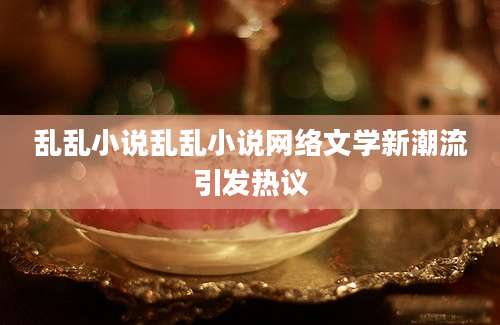 乱乱小说乱乱小说网络文学新潮流引发热议