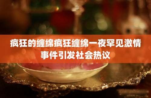 疯狂的缠绵疯狂缠绵一夜罕见激情事件引发社会热议