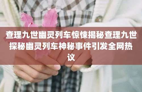 查理九世幽灵列车惊悚揭秘查理九世探秘幽灵列车神秘事件引发全网热议