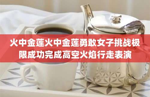 火中金莲火中金莲勇敢女子挑战极限成功完成高空火焰行走表演