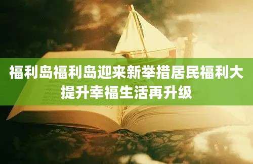 福利岛福利岛迎来新举措居民福利大提升幸福生活再升级