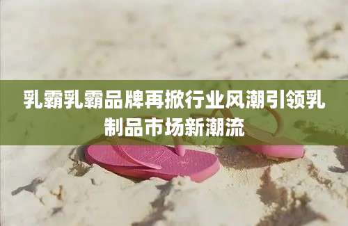 乳霸乳霸品牌再掀行业风潮引领乳制品市场新潮流
