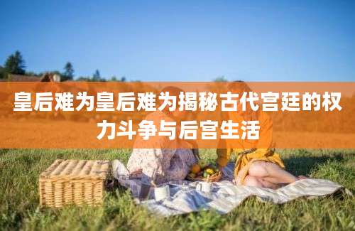 皇后难为皇后难为揭秘古代宫廷的权力斗争与后宫生活