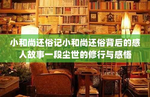 小和尚还俗记小和尚还俗背后的感人故事一段尘世的修行与感悟