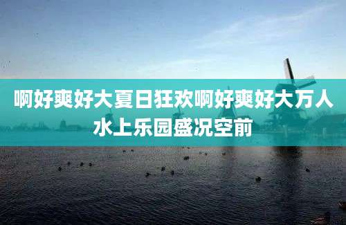 啊好爽好大夏日狂欢啊好爽好大万人水上乐园盛况空前