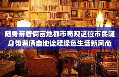 随身带着俩亩地都市奇观这位市民随身带着俩亩地诠释绿色生活新风尚
