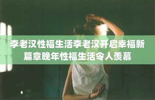 李老汉性福生活李老汉开启幸福新篇章晚年性福生活令人羡慕