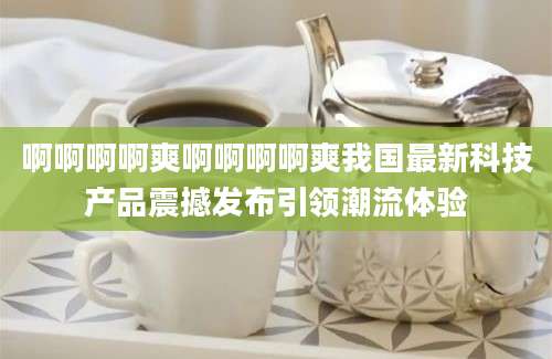 啊啊啊啊爽啊啊啊啊爽我国最新科技产品震撼发布引领潮流体验