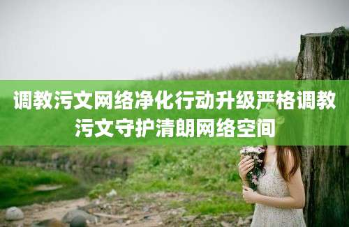 调教污文网络净化行动升级严格调教污文守护清朗网络空间