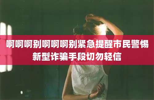 啊啊啊别啊啊啊别紧急提醒市民警惕新型诈骗手段切勿轻信