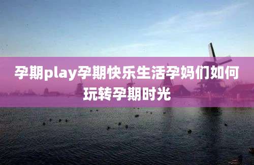 孕期play孕期快乐生活孕妈们如何玩转孕期时光