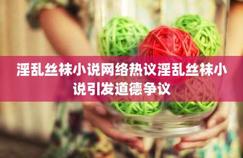 淫乱丝袜小说网络热议淫乱丝袜小说引发道德争议