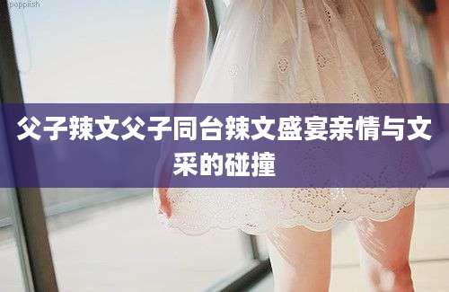 父子辣文父子同台辣文盛宴亲情与文采的碰撞