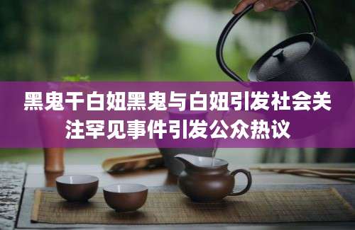 黑鬼干白妞黑鬼与白妞引发社会关注罕见事件引发公众热议