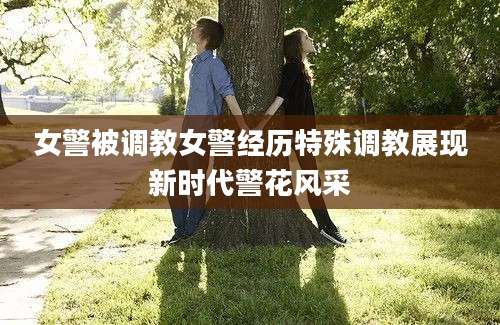 女警被调教女警经历特殊调教展现新时代警花风采